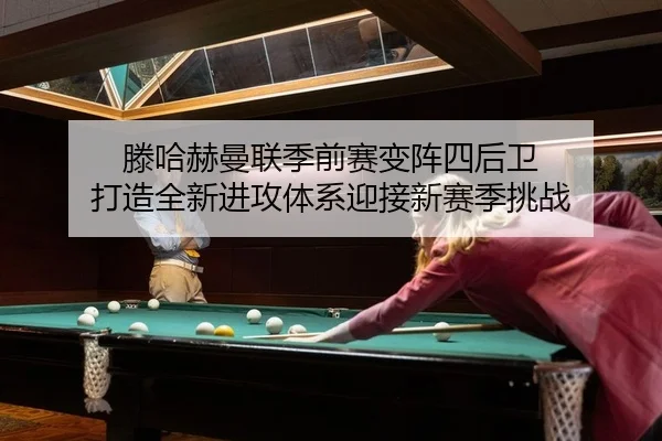 滕哈赫曼联季前赛变阵四后卫 打造全新进攻体系迎接新赛季挑战